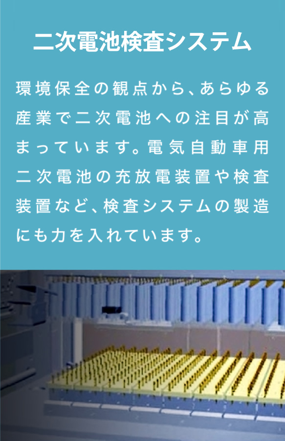 環境保全の観点から、あらゆる産業で二次電池への注目が高まっています。電気自動車用二次電池の充放電装置や検査装置など、検査システムの製造にも力を入れています。